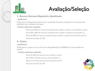 Avaliação/SeleçãoAvaliação/Seleção
3 - Recurso Humano Disponível e Qualificado:
- Justificativa:
Avalia se para realização do projeto existe a quantidade de pessoas necessário e se as pessoas tem
qualificação para realização do projeto.
- Critério usado para avaliação:
Menos que 50% dos recursos necessários para realizar o projeto será atribuída a nota 0;
Entre 50% e 80% dos recursos necessários para realizar o projeto será atribuída a 5;
Acima de 80% dos recursos necessários para realizar o projeto será atribuída nota 10;
Este item tem peso de 15%
4 – Custo:
- Justificativa:
Avalia quanto o projeto vai usar do recurso disponibilizado por LISARB para a área atividade em
questão.
- Critério usado para avaliação:
Acima de 50% dos recursos será atribuída a nota 0;
Entre 50% e 15% dos recursos será atribuída a 5;
Abaixo de 15% dos recursos será atribuída nota 10;
Este item tem peso de 10%
 