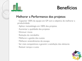 Melhorar a Performance dos projetos:
BenefíciosBenefícios
Capacitar 100% da equipe em GP com o objetivo de melhorar a
produtividade
Aplicar metodologia em 100% dos projetos
Aumentar a qualidade dos projetos
Diminuir riscos
Redução do retrabalho
Melhorar a gestão dos custos
Melhorar entendimento do escopo
Ser mais competitivos e garantir a satisfação dos eleitores
Reduzir tempo e custo
 