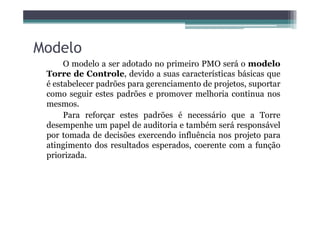 Modelo
O modelo a ser adotado no primeiro PMO será o modelo
Torre de Controle, devido a suas características básicas que
é estabelecer padrões para gerenciamento de projetos, suportar
como seguir estes padrões e promover melhoria continua nos
mesmos.
Para reforçar estes padrões é necessário que a TorrePara reforçar estes padrões é necessário que a Torre
desempenhe um papel de auditoria e também será responsável
por tomada de decisões exercendo influência nos projeto para
atingimento dos resultados esperados, coerente com a função
priorizada.
 