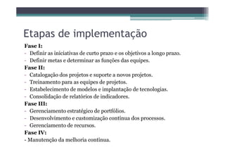 Etapas de implementação
Fase I:
- Definir as iniciativas de curto prazo e os objetivos a longo prazo.
- Definir metas e determinar as funções das equipes.
Fase II:
- Catalogação dos projetos e suporte a novos projetos.
- Treinamento para as equipes de projetos.- Treinamento para as equipes de projetos.
- Estabelecimento de modelos e implantação de tecnologias.
- Consolidação de relatórios de indicadores.
Fase III:
- Gerenciamento estratégico de portfólios.
- Desenvolvimento e customização contínua dos processos.
- Gerenciamento de recursos.
Fase IV:
- Manutenção da melhoria contínua.
 
