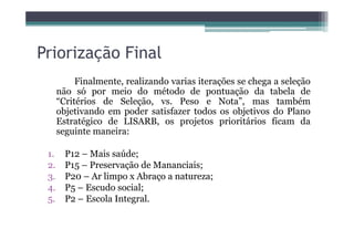 Priorização Final
Finalmente, realizando varias iterações se chega a seleção
não só por meio do método de pontuação da tabela de
“Critérios de Seleção, vs. Peso e Nota”, mas também
objetivando em poder satisfazer todos os objetivos do Plano
Estratégico de LISARB, os projetos prioritários ficam daEstratégico de LISARB, os projetos prioritários ficam da
seguinte maneira:
1. P12 – Mais saúde;
2. P15 – Preservação de Mananciais;
3. P20 – Ar limpo x Abraço a natureza;
4. P5 – Escudo social;
5. P2 – Escola Integral.
 