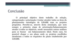 Conclusão
O principal objetivo deste trabalho de seleção,
categorização e priorização é tentar atender todos os itens do
planejamento estratégico de LISARB com os projetos
propostos. Percebe-se, através desta simulação, que nem
sempre a primeira etapa de priorização/balanceamentosempre a primeira etapa de priorização/balanceamento
atende à todos os objetivos, sendo necessário outras análises
para se buscar um balanceamento ideal. Neste caso, foi
possível chegar a um plano onde os projetos escolhidos
atenderam a todos os requisitos do plano estabelecido por
LISARB.
 