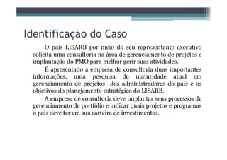 Identificação do Caso
O país LISARB por meio do seu representante executivo
solicita uma consultoria na área de gerenciamento de projetos e
implantação do PMO para melhor gerir suas atividades.
É apresentado a empresa de consultoria duas importantes
informações, uma pesquisa de maturidade atual em
gerenciamento de projetos dos administradores do país e os
objetivos do planejamento estratégico do LISARB.
A empresa de consultoria deve implantar seus processos de
gerenciamento de portfólio e indicar quais projetos e programas
o país deve ter em sua carteira de investimentos.
 