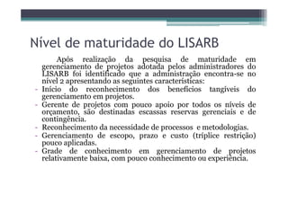 Nível de maturidade do LISARB
Após realização da pesquisa de maturidade em
gerenciamento de projetos adotada pelos administradores do
LISARB foi identificado que a administração encontra-se no
nível 2 apresentando as seguintes características:
- Início do reconhecimento dos benefícios tangíveis do
gerenciamento em projetos.
- Gerente de projetos com pouco apoio por todos os níveis de- Gerente de projetos com pouco apoio por todos os níveis de
orçamento, são destinadas escassas reservas gerenciais e de
contingência.
- Reconhecimento da necessidade de processos e metodologias.
- Gerenciamento de escopo, prazo e custo (tríplice restrição)
pouco aplicadas.
- Grade de conhecimento em gerenciamento de projetos
relativamente baixa, com pouco conhecimento ou experiência.
 