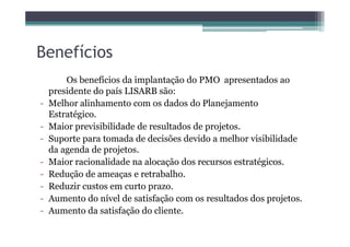 Benefícios
Os benefícios da implantação do PMO apresentados ao
presidente do país LISARB são:
- Melhor alinhamento com os dados do Planejamento
Estratégico.
- Maior previsibilidade de resultados de projetos.- Maior previsibilidade de resultados de projetos.
- Suporte para tomada de decisões devido a melhor visibilidade
da agenda de projetos.
- Maior racionalidade na alocação dos recursos estratégicos.
- Redução de ameaças e retrabalho.
- Reduzir custos em curto prazo.
- Aumento do nível de satisfação com os resultados dos projetos.
- Aumento da satisfação do cliente.
 