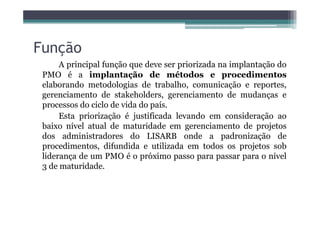 Função
A principal função que deve ser priorizada na implantação do
PMO é a implantação de métodos e procedimentos
elaborando metodologias de trabalho, comunicação e reportes,
gerenciamento de stakeholders, gerenciamento de mudanças e
processos do ciclo de vida do país.
Esta priorização é justificada levando em consideração aoEsta priorização é justificada levando em consideração ao
baixo nível atual de maturidade em gerenciamento de projetos
dos administradores do LISARB onde a padronização de
procedimentos, difundida e utilizada em todos os projetos sob
liderança de um PMO é o próximo passo para passar para o nível
3 de maturidade.
 
