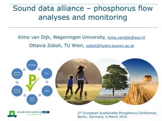 Sound data alliance – phosphorus flow
analyses and monitoring
Kimo van Dijk, Wageningen University, kimo.vandijk@wur.nl
Ottavia Zoboli, TU Wien, zoboli@hydro.tuwien.ac.at
2nd European Sustainable Phosphorus Conference,
Berlin, Germany, 6 March 2015
 
