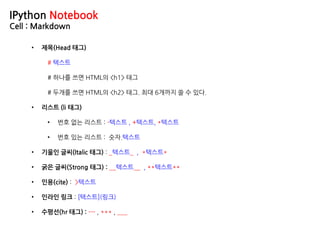 IPython Notebook
Cell : Markdown
• 제목(Head 태그)
# 텍스트
# 하나를 쓰면 HTML의 <h1> 태그
# 두개를 쓰면 HTML의 <h2> 태그. 최대 6개까지 쓸 수 있다.
• 리스트 (li 태그)
• 번호 없는 리스트 : -텍스트 , +텍스트, *텍스트
• 번호 있는 리스트 : 숫자.텍스트
• 기울인 글씨(Italic 태그) : _텍스트_ , *텍스트*
• 굵은 글씨(Strong 태그) : __텍스트__ , **텍스트**
• 인용(cite) : >텍스트
• 인라인 링크 : [텍스트](링크)
• 수평선(hr 태그) : --- , *** , ___
 