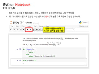 IPython Notebook
Cell : Code
• 파이썬의 코드를 각 셀에 원하는 만큼을 작성하여 실행하면 메모리 상에 반영된다.
• 위, 아래 위치가 달라도 실행한 스텝 번호(In [번호])가 높을 수록 최근에 수행된 영역이다.
방향 버튼을 이용하여
Cell의 위치를 변경 가능
 