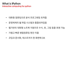 • 대화형 컴퓨팅으로 분석 프로그래밍 최적합
• 운영체제의 쉘 파일 시스템과 통합되어있음
• 웹기반의 대화형 노트북 지원으로 수식, 표, 그림 등을 표현 가능
• 가볍고 빠른 병렬컴퓨팅 엔진 이용
• 코딩과 문서화, 테스트까지 한 화면에 OK
What is IPython
Interactive computing for python
 
