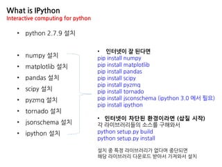 • python 2.7.9 설치
• numpy 설치
• matplotlib 설치
• pandas 설치
• scipy 설치
• pyzmq 설치
• tornado 설치
• jsonschema 설치
• ipython 설치
What is IPython
Interactive computing for python
• 인터넷이 잘 된다면
pip install numpy
pip install matplotlib
pip install pandas
pip install scipy
pip install pyzmq
pip install tornado
pip install jsconschema (ipython 3.0 에서 필요)
pip install ipython
• 인터넷이 차단된 환경이라면 (삽질 시작)
각 라이브러리들의 소스를 구해와서
python setup.py build
python setup.py install
설치 중 특정 라이브러리가 없다며 중단되면
해당 라이브러리 다운로드 받아서 가져와서 설치
 