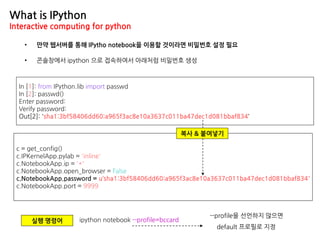 What is IPython
Interactive computing for python
• 만약 웹서버를 통해 IPytho notebook을 이용할 것이라면 비밀번호 설정 필요
c = get_config()
c.IPKernelApp.pylab = 'inline'
c.NotebookApp.ip = '*'
c.NotebookApp.open_browser = False
c.NotebookApp.password = u‘sha1:3bf58406dd60:a965f3ac8e10a3637c011ba47dec1d081bbaf834'
c.NotebookApp.port = 9999
In [1]: from IPython.lib import passwd
In [2]: passwd()
Enter password:
Verify password:
Out[2]: 'sha1:3bf58406dd60:a965f3ac8e10a3637c011ba47dec1d081bbaf834‘
• 콘솔창에서 ipython 으로 접속하여서 아래처럼 비밀번호 생성
복사 & 붙여넣기
실행 명령어 ipython notebook --profile=bccard
--profile을 선언하지 않으면
default 프로필로 지정
 