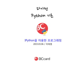2015.03.06 / 이태영
파이썬
Python 기초
IPython을 이용한 프로그래밍
 
