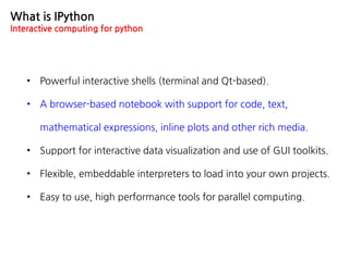 What is IPython
Interactive computing for python
• Powerful interactive shells (terminal and Qt-based).
• A browser-based notebook with support for code, text,
mathematical expressions, inline plots and other rich media.
• Support for interactive data visualization and use of GUI toolkits.
• Flexible, embeddable interpreters to load into your own projects.
• Easy to use, high performance tools for parallel computing.
 