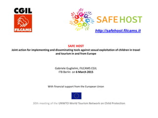 SAFE HOST
Joint action for implementing and disseminating tools against sexual exploitation of children in travel
and tourism in and from Europe
Gabriele Guglielmi, FILCAMS CGIL
ITB Berlin on 6 March 2015
With financial support from the European Union
30th meeting of the UNWTO World Tourism Network on Child Protection
http://safehost.filcams.it
 
