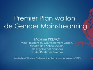 Premier Plan wallon
de Gender Mainstreaming
Maxime PREVOT
Vice-Président du Gouvernement wallon,
Ministre de l’Action sociale,
de l’Egalité des chances
et des Droits des femmes
Matinée d’étude - Parlement wallon – Namur - 6 mars 2015
 