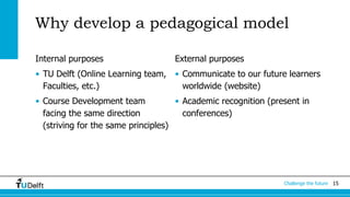 15Challenge the future
Why develop a pedagogical model
Internal purposes
• TU Delft (Online Learning team,
Faculties, etc.)
• Course Development team
facing the same direction
(striving for the same principles)
External purposes
• Communicate to our future learners
worldwide (website)
• Academic recognition (present in
conferences)
 