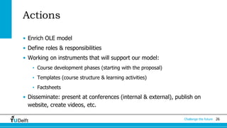 26Challenge the future
Actions
• Enrich OLE model
• Define roles & responsibilities
• Working on instruments that will support our model:
• Course development phases (starting with the proposal)
• Templates (course structure & learning activities)
• Factsheets
• Disseminate: present at conferences (internal & external), publish on
website, create videos, etc.
 