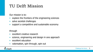 5Challenge the future
TU Delft Mission
Our mission is to:
• explore the frontiers of the engineering sciences
• solve societal challenges
• support a competitive and sustainable economy
through
• excellent creative research
• science, engineering and design in one approach
• excellent education
• valorisation, spin through, spin out
 