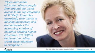 6Challenge the future
“Open and online
education allows people
from around the world
access to the top education
of TU Delft. It enables
everybody who wants to
develop themselves and
accommodates the
increasing number of
students seeking higher
education. TU Delft is
dedicated to deliver
world class education
to everyone.”
Drs. Anka Mulder. Vice President Education TU Delft
 
