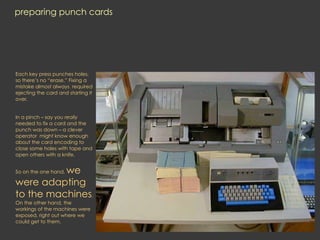 preparing punch cards
Each key press punches holes,
so there’s no “erase.” Fixing a
mistake almost always required
ejecting the card and starting it
over.
In a pinch – say you really
needed to fix a card and the
punch was down – a clever
operator might know enough
about the card encoding to
close some holes with tape and
open others with a knife.
So on the one hand, we
were adapting
to the machines.
On the other hand, the
workings of the machines were
exposed, right out where we
could get to them.
 