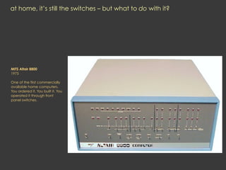 at home, it’s still the switches – but what to do with it?
MITS Altair 8800
1975
One of the first commercially
available home computers.
You ordered it. You built it. You
operated it through front
panel switches.
 