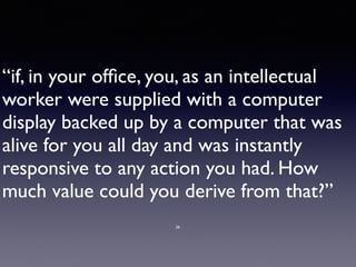 “if, in your ofﬁce, you, as an intellectual
worker were supplied with a computer
display backed up by a computer that was
alive for you all day and was instantly
responsive to any action you had. How
much value could you derive from that?”
26
 