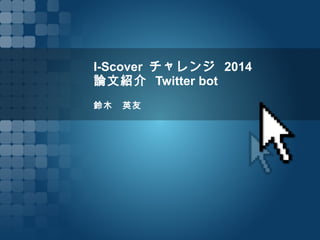 I-Scover チャレンジ 2014
論文紹介 Twitter bot
鈴木　英友
 