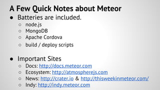 ● Batteries are included.
○ node.js
○ MongoDB
○ Apache Cordova
○ build / deploy scripts
● Important Sites
○ Docs: http://docs.meteor.com
○ Ecosystem: http://atmospherejs.com
○ News: http://crater.io & http://thisweekinmeteor.com/
○ Indy: http://indy.meteor.com
A Few Quick Notes about Meteor
 