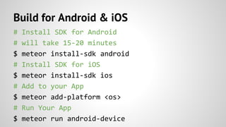 Build for Android & iOS
# Install SDK for Android
# will take 15-20 minutes
$ meteor install-sdk android
# Install SDK for iOS
$ meteor install-sdk ios
# Add to your App
$ meteor add-platform <os>
# Run Your App
$ meteor run android-device
 