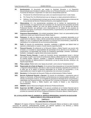 Lunes 9 de marzo de 2015 DIARIO OFICIAL (Tercera Sección)
XV. Nombramiento: Al documento que expida la Autoridad Educativa o el Organismo
Descentralizado para formalizar la relación jurídica con el Personal Docente y con el Personal con
Funciones de Dirección o Supervisión. En razón de su temporalidad podrá ser:
a. Provisional: Es el Nombramiento que cubre una vacante temporal menor a seis meses;
b. Por Tiempo Fijo: Es el Nombramiento que se otorga por un plazo previamente definido, y
c. Definitivo: Es el Nombramiento de base que se da por tiempo indeterminado en términos de
la Ley General del Servicio Profesional Docente y de la legislación laboral.
XVI. Observadores: Al o los representantes acreditados por el Instituto de organizaciones no
gubernamentales, de organizaciones de la sociedad civil, de organizaciones de padres de familia
y de universidades públicas, así como los demás previstos en la Ley General del Servicio
Profesional Docente, que participan como observadores en las etapas de los procesos de
evaluación del ingreso, la promoción, el reconocimiento y la permanencia, de conformidad con los
presentes lineamientos.
XVII. Organismo Descentralizado: A la entidad paraestatal, federal o local, con personalidad jurídica
y patrimonio propio que imparta Educación Media Superior.
XVIII. Parámetro: Al valor de referencia que permite medir avances y resultados alcanzados en el
cumplimiento de objetivos, metas y demás características del ejercicio de una función o actividad.
Refiere a lo que un profesional debe demostrar en el dominio de conocimientos y desarrollo de
habilidades en el cumplimiento de sus funciones profesionales.
XIX. Perfil: Al conjunto de características, requisitos, cualidades o aptitudes que deberá tener el
aspirante a desempeñar un puesto o función descrito específicamente.
XX. Personal Docente: Al profesional en la Educación Básica y Media Superior que asume ante
el Estado y la sociedad la responsabilidad del aprendizaje de los alumnos en la Escuela y, en
consecuencia, es responsable del proceso de enseñanza aprendizaje, promotor, coordinador,
facilitador, investigador y agente directo del proceso educativo;
XXI. Personal Técnico Docente: A aquél con formación técnica especializada formal o informal
que cumple un perfil, cuya función en la Educación Básica y Media Superior lo hace responsable
de enseñar, facilitar, asesorar, investigar o coadyuvar directamente con los alumnos en el
proceso educativo en talleres prácticos y laboratorios, ya sea de áreas técnicas, artísticas o de
deporte especializado;
XXII. Plaza o plazas: Refiere tanto a las “plazas de jornada”, como a las de “hora/semana/mes”.
XXIII. Responsable de la Sede de Registro: Es la persona física designada por la Autoridad Educativa
u Organismo Descentralizado, para llevar a cabo la función temporal y específica de coordinar en
la sede que se le asigne al personal responsable de la revisión de documentos y a los
responsables de la mesa de registro de los aspirantes a los concursos de oposición.
XXIV. Secretaría: A la Secretaría de Educación Pública de la Administración Pública Federal.
XXV. Servicio Profesional Docente o Servicio: Al conjunto de actividades y mecanismos para el
Ingreso, la Promoción, el Reconocimiento y la Permanencia en el servicio público educativo y el
impulso a la formación continua, con la finalidad de garantizar la idoneidad de los conocimientos y
capacidades del Personal Docente y del Personal con Funciones de Dirección y de Supervisión
en la Educación Básica y Media Superior que imparta el Estado y sus Organismos
Descentralizados.
XXVI. SNRSPD: Sistema Nacional de Registro del Servicio Profesional Docente.
XXVII. Supervisor del INEE o Supervisor: A la persona acreditada por el Instituto Nacional para la
Evaluación de la Educación para verificar el cumplimiento de las diferentes actividades de los
procesos de evaluación del Servicio Profesional Docente en Educación Básica y Media Superior.
TÍTULO II
DE LA EVALUACIÓN PARA EL INGRESO AL SERVICIO PROFESIONAL DOCENTE EN EDUCACIÓN
BÁSICA PARA EL CICLO ESCOLAR 2015-2016
CAPÍTULO I
DEL CONCURSO DE OPOSICIÓN
Artículo 3. El ingreso al Servicio Profesional Docente en Educación Básica se llevará a cabo mediante
concursos de oposición, preferentemente anuales, que deberán sujetarse a los términos y criterios
establecidos en la Ley General del Servicio Profesional Docente.
 