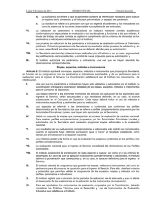 Lunes 9 de marzo de 2015 DIARIO OFICIAL (Tercera Sección)
d. La suficiencia se refiere a que el parámetro contiene la información necesaria para evaluar
un aspecto de la dimensión, y el indicador para evaluar un aspecto del parámetro.
e. La claridad se refiere a la precisión con que se expresa el parámetro y los indicadores así
como la presencia de acciones observables susceptibles de ser evaluadas.
VI. La validación de parámetros e indicadores se realizará mediante comités académicos
conformados por especialistas en evaluación y en las disciplinas y funciones a las que refieran. A
través del trabajo de estos comités se vigilará el cumplimento de los criterios de idoneidad de los
parámetros e indicadores establecidos por el Instituto;
VII. Las pruebas de validación de los parámetros e indicadores se realizarán conforme al Calendario
publicado. El Instituto presentará a la Secretaría los resultados de las pruebas de validación y, en
su caso, especificará las observaciones que se deberán atender para su autorización;
VIII. La Secretaría atenderá las observaciones realizadas por el Instituto o, en su caso, argumentará
las justificaciones correspondientes, y remitirá la nueva propuesta para su autorización, y
IX. El Instituto autorizará los parámetros e indicadores una vez que se hayan atendido las
observaciones correspondientes.
Etapas, aspectos, métodos e instrumentos
Artículo 8. El Instituto aprobará las etapas, aspectos, métodos e instrumentos que proponga la Secretaría,
en función de su congruencia con los parámetros e indicadores autorizados, y de su pertinencia para la
evaluación para el ingreso al Servicio. La Coordinación establecerá con el Instituto los mecanismos de
interlocución.
I. Una vez que los parámetros e indicadores hayan sido validados y autorizados por el Instituto, la
Coordinación entregará la descripción detallada de las etapas, aspectos, métodos e instrumentos
para el Concurso de Oposición;
II. Las etapas referirán a los diferentes momentos del proceso de evaluación de los aspirantes para
ingresar al Servicio; serán secuenciales y sus resultados definirán, en su caso, el avance
subsecuente en el Concurso de Oposición. Cada etapa deberá incluir el uso de métodos e
instrumentos específicos y pertinentes para su realización;
III. Los aspectos se referirán a las dimensiones o contenidos que conforman los perfiles
determinados por la Secretaría y los que se refiera a perfiles complementarios propuestos por las
Autoridades Educativas Locales, que hayan sido aprobados por la Secretaría;
IV. Habrá un conjunto de etapas que correspondan al proceso de evaluación de carácter nacional.
Para evaluar perfiles complementarios propuestos por las Autoridades Educativas Locales y
autorizados por la Secretaría será necesario programar etapas adicionales a la evaluación
nacional;
V. Los resultados de las evaluaciones complementarias o adicionales solo podrán ser considerados
cuando el aspirante haya obtenido puntuación igual o mayor al resultado establecido como
idóneo por el Instituto en la evaluación nacional;
VI. Los métodos aluden a la forma en que se evaluarán los aspectos contenidos en los perfiles y los
perfiles complementarios;
VII. La evaluación nacional para el ingreso al Servicio considerará las dimensiones de los Perfiles
autorizados;
VIII. El Instituto establecerá la ponderación de cada aspecto a evaluar, así como el o los criterios de
desempate. En caso de que se apliquen evaluaciones complementarias o adicionales, el Instituto
definirá la ponderación que corresponda y, en su caso, el carácter definitorio para el ingreso al
Servicio;
IX. El Instituto valorará la congruencia que guarden las etapas, métodos e instrumentos, así como su
pertinencia para el concurso de oposición para el ingreso al Servicio. Para ello, diseñará criterios
y protocolos que permitan validar la congruencia de los aspectos, etapas y métodos con los
perfiles, parámetros e indicadores;
X. El Instituto vigilará que la duración de los periodos de aplicación sea la adecuada y que no afecte
el desempeño de los sustentantes en la aplicación de los instrumentos de evaluación;
XI. Para ser aprobados, los instrumentos de evaluación propuestos por la Coordinación, deberán
considerar los Criterios Técnicos para el Desarrollo y Uso de Instrumentos de Evaluación
Educativa que establezca el Instituto.
 
