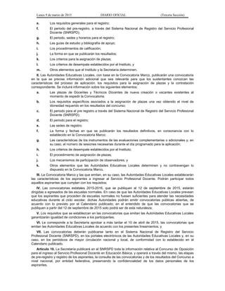 Lunes 9 de marzo de 2015 DIARIO OFICIAL (Tercera Sección)
e. Los requisitos generales para el registro;
f. El periodo del pre-registro, a través del Sistema Nacional de Registro del Servicio Profesional
Docente (SNRSPD);
g. El periodo, sedes y horarios para el registro;
h. Las guías de estudio y bibliografía de apoyo;
i. Los procedimientos de calificación;
j. La forma en que se publicarán los resultados;
k. Los criterios para la asignación de plazas;
l. Los criterios de desempate establecidos por el Instituto, y
m. Otros elementos que el Instituto y la Secretaría determinen.
II. Las Autoridades Educativas Locales, con base en la Convocatoria Marco, publicarán una convocatoria
en la que se precise información adicional que sea relevante para que los sustentantes conozcan las
características del proceso de aplicación, los requisitos para la asignación de plazas y la contratación
correspondiente. Se incluirá información sobre los siguientes elementos:
a. Las plazas de Docentes y Técnicos Docentes de nueva creación o vacantes existentes al
momento de expedir la Convocatoria;
b. Los requisitos específicos asociados a la asignación de plazas una vez obtenido el nivel de
idoneidad requerido en los resultados del concurso;
c. El periodo para el pre registro a través del Sistema Nacional de Registro del Servicio Profesional
Docente (SNRSPD);
d. El periodo para el registro;
e. Las sedes de registro;
f. La forma y fechas en que se publicarán los resultados definitivos, en consonancia con lo
establecido en la Convocatoria Marco;
g. Las características de los instrumentos de las evaluaciones complementarias o adicionales y, en
su caso, el número de sesiones necesarias durante el día programado para la aplicación;
h. Los criterios de desempate establecidos por el Instituto;
i. El procedimiento de asignación de plazas;
j. Los mecanismos de participación de observadores, y
k. Otros elementos que las Autoridades Educativas Locales determinen y no contravengan lo
dispuesto en la Convocatoria Marco.
III. La Convocatoria Marco y las que emitan, en su caso, las Autoridades Educativas Locales establecerán
las características de los aspirantes a ingresar al Servicio Profesional Docente. Podrán participar todos
aquellos aspirantes que cumplan con los requisitos;
IV. Las convocatorias estatales 2015-2016, que se publiquen al 12 de septiembre de 2015, estarán
dirigidas a egresados de las escuelas normales. En caso de que las Autoridades Educativas Locales prevean
que los aspirantes que proceden de escuelas normales no fuesen suficientes para atender las necesidades
educativas durante el ciclo escolar, dichas Autoridades podrán emitir convocatorias públicas abiertas, de
acuerdo con lo previsto por el Calendario publicado; en el entendido de que las convocatorias que se
publiquen a partir del 12 de septiembre de 2015 solo podrá ser de esta naturaleza;
V. Los requisitos que se establezcan en las convocatorias que emitan las Autoridades Educativas Locales
garantizarán igualdad de condiciones a los participantes;
VI. Le corresponde a la Secretaría aprobar a más tardar el 10 de abril de 2015, las convocatorias que
emitan las Autoridades Educativas Locales de acuerdo con los presentes lineamientos; y
VII. Las convocatorias deberán publicarse tanto en el Sistema Nacional de Registro del Servicio
Profesional Docente (SNRSPD), en los portales electrónicos de las Autoridades Educativas Locales y, en su
caso, en los periódicos de mayor circulación nacional y local, de conformidad con lo establecido en el
Calendario publicado.
Artículo 10. La Secretaría publicará en el SNRSPD toda la información relativa al Concurso de Oposición
para el ingreso al Servicio Profesional Docente en Educación Básica, y operará a través del mismo, las etapas
de pre-registro y registro de los aspirantes, la consulta de las convocatorias y de los resultados del Concurso a
nivel nacional, por entidad federativa, preservando la confidencialidad de los datos personales de los
aspirantes.
 