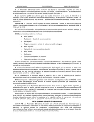 (Tercera Sección) DIARIO OFICIAL Lunes 9 de marzo de 2015
I. Las Autoridades Educativas Locales realizarán las etapas de pre-registro y registro, así como la
publicación de toda la información relativa al concurso, únicamente a través del SNRSPD. No estará permitido
el uso de plataformas informáticas distintas a la establecida por la Secretaría, y
II. Los aspirantes podrán consultar las guías de estudio del examen en la página de Internet de la
Secretaría y, en su caso, en los sitios respectivos determinados por las Autoridades Educativas Locales. Las
guías de estudio deberán incluir la lista de temas y la bibliografía que los aspirantes podrán consultar para su
preparación.
Artículo 11. El Concurso para el ingreso al Servicio Profesional Docente en Educación Básica se
realizará, de manera simultánea con el horario del centro del país, en todas las entidades federativas del 4 al
19 de julio de 2015.
El Concurso no discriminará a ningún aspirante en menoscabo del ejercicio de sus derechos, siempre y
cuando reúna los requisitos establecidos en las convocatorias correspondientes.
I. El Concurso se desarrollará en tres fases:
a) En la primera:
• Publicación y difusión de las convocatorias
• Pre-registro
• Registro, recepción y revisión de la documentación entregada
b) En la segunda:
• Aplicación de instrumentos de evaluación
c) En la tercera:
• Calificación
• Conformación de listas de prelación
• Asignación de cargos o funciones
Cuando se compruebe que un aspirante haya proporcionado información o documentación apócrifa o falsa
quedará eliminado del concurso en cualquiera de las fases, incluso si ya se le hubiese asignado una plaza y
otorgado un nombramiento;
II. En las convocatorias quedará definido un periodo para el pre-registro, que se realizará en línea. Cada
aspirante deberá realizar el pre-registro para concursar a una función Docente o Técnico Docente, según
corresponda. Una vez hecho el pre-registro, el aspirante contará con información sobre la fecha, sede y
documentación para llevar a cabo el registro;
III. Le corresponde a la Secretaría realizar la revisión y, en su caso, la actualización del SNRSPD
atendiendo los requerimientos y sugerencias de las Autoridades Educativas Locales;
IV. Le corresponde a la Secretaría garantizar que la plataforma tecnológica que utilice el SNRSPD cuente
con el espacio suficiente para facilitar el tráfico de usuarios, registros y consultas que correspondan a los
procesos de evaluación del Concurso;
V. Corresponderá a las Autoridades Educativas Locales llevar a cabo el registro de los aspirantes, y
establecerán las sedes de registro que sean necesarias en función de la demanda de aspirantes determinada
en el pre-registro. Habrá una persona responsable de cada sede que coordinará al personal encargado de la
revisión de documentos y del registro;
VI. En la etapa de registro, los aspirantes presentarán la documentación solicitada. La captura del registro
en el SNRSPD será realizada por personal que para tal efecto sea designado por las Autoridades Educativas
Locales. A los aspirantes que reúnan los requisitos, se les expedirá una ficha de examen con información de
la sede de aplicación, fecha y hora en que deberán presentar la evaluación nacional.
De las sedes y la aplicación de instrumentos
Artículo 12. Las Autoridades Educativas planearán con suficiente antelación las diferentes tareas y
actividades concernientes a la aplicación de instrumentos a efecto de disponer de tiempos razonables para su
ejecución. Se definirán también los mecanismos correspondientes para lograr una coordinación
interinstitucional eficaz, así como la comunicación oportuna de las decisiones que se tomen para el desarrollo
de cada una de las actividades del proceso de aplicación de instrumentos;
 