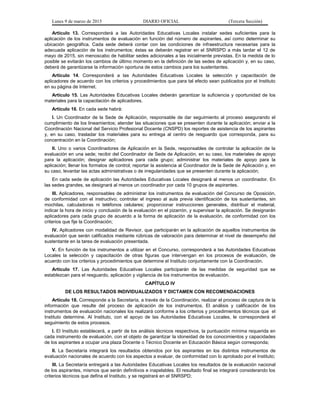 Lunes 9 de marzo de 2015 DIARIO OFICIAL (Tercera Sección)
Artículo 13. Corresponderá a las Autoridades Educativas Locales instalar sedes suficientes para la
aplicación de los instrumentos de evaluación en función del número de aspirantes, así como determinar su
ubicación geográfica. Cada sede deberá contar con las condiciones de infraestructura necesarias para la
adecuada aplicación de los instrumentos; éstas se deberán registrar en el SNRSPD a más tardar el 12 de
mayo de 2015, sin menoscabo de habilitar sedes adicionales a las inicialmente previstas. En la medida de lo
posible se evitarán los cambios de último momento en la definición de las sedes de aplicación y, en su caso,
deberá de garantizarse la información oportuna de estos cambios para los sustentantes.
Artículo 14. Corresponderá a las Autoridades Educativas Locales la selección y capacitación de
aplicadores de acuerdo con los criterios y procedimientos que para tal efecto sean publicados por el Instituto
en su página de Internet.
Artículo 15. Las Autoridades Educativas Locales deberán garantizar la suficiencia y oportunidad de los
materiales para la capacitación de aplicadores.
Artículo 16. En cada sede habrá:
I. Un Coordinador de la Sede de Aplicación, responsable de dar seguimiento al proceso asegurando el
cumplimiento de los lineamientos; atender las situaciones que se presenten durante la aplicación; enviar a la
Coordinación Nacional del Servicio Profesional Docente (CNSPD) los reportes de asistencia de los aspirantes
y, en su caso, trasladar los materiales para su entrega al centro de resguardo que corresponda, para su
concentración en la Coordinación;
II. Uno o varios Coordinadores de Aplicación en la Sede, responsables de controlar la aplicación de la
evaluación en una sede; recibir del Coordinador de Sede de Aplicación, en su caso, los materiales de apoyo
para la aplicación; designar aplicadores para cada grupo; administrar los materiales de apoyo para la
aplicación; llenar los formatos de control; reportar la asistencia al Coordinador de la Sede de Aplicación y, en
su caso, levantar las actas administrativas o de irregularidades que se presenten durante la aplicación;
En cada sede de aplicación las Autoridades Educativas Locales designará al menos un coordinador. En
las sedes grandes, se designará al menos un coordinador por cada 10 grupos de aspirantes.
III. Aplicadores, responsables de administrar los instrumentos de evaluación del Concurso de Oposición,
de conformidad con el instructivo; controlar el ingreso al aula previa identificación de los sustentantes, sin
mochilas, calculadoras ni teléfonos celulares; proporcionar instrucciones generales, distribuir el material,
indicar la hora de inicio y conclusión de la evaluación en el pizarrón, y supervisar la aplicación. Se designarán
aplicadores para cada grupo de acuerdo a la forma de aplicación de la evaluación, de conformidad con los
criterios que fije la Coordinación;
IV. Aplicadores con modalidad de Revisor, que participarán en la aplicación de aquellos instrumentos de
evaluación que serán calificados mediante rúbricas de valoración para determinar el nivel de desempeño del
sustentante en la tarea de evaluación presentada.
V. En función de los instrumentos a utilizar en el Concurso, corresponderá a las Autoridades Educativas
Locales la selección y capacitación de otras figuras que intervengan en los procesos de evaluación, de
acuerdo con los criterios y procedimientos que determine el Instituto conjuntamente con la Coordinación.
Artículo 17. Las Autoridades Educativas Locales participarán de las medidas de seguridad que se
establezcan para el resguardo, aplicación y vigilancia de los instrumentos de evaluación.
CAPÍTULO IV
DE LOS RESULTADOS INDIVIDUALIZADOS Y DICTAMEN CON RECOMENDACIONES
Artículo 18. Corresponde a la Secretaría, a través de la Coordinación, realizar el proceso de captura de la
información que resulte del proceso de aplicación de los instrumentos. El análisis y calificación de los
instrumentos de evaluación nacionales los realizará conforme a los criterios y procedimientos técnicos que el
Instituto determine. Al Instituto, con el apoyo de las Autoridades Educativas Locales, le corresponderá el
seguimiento de estos procesos.
I. El Instituto establecerá, a partir de los análisis técnicos respectivos, la puntuación mínima requerida en
cada instrumento de evaluación, con el objeto de garantizar la idoneidad de los conocimientos y capacidades
de los aspirantes a ocupar una plaza Docente o Técnico Docente en Educación Básica según corresponda;
II. La Secretaría integrará los resultados obtenidos por los aspirantes en los distintos instrumentos de
evaluación nacionales de acuerdo con los aspectos a evaluar, de conformidad con lo aprobado por el Instituto;
III. La Secretaría entregará a las Autoridades Educativas Locales los resultados de la evaluación nacional
de los aspirantes, mismos que serán definitivos e inapelables. El resultado final se integrará considerando los
criterios técnicos que defina el Instituto, y se registrará en el SNRSPD;
 