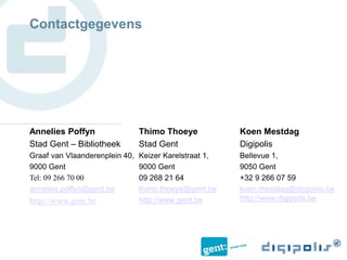 Koen Mestdag
Digipolis
Bellevue 1,
9050 Gent
+32 9 266 07 59
koen.mestdag@digipolis.be
http://www.digipolis.be
Thimo Thoeye
Stad Gent
Keizer Karelstraat 1,
9000 Gent
09 268 21 64
thimo.thoeye@gent.be
http://www.gent.be
Contactgegevens
Annelies Poffyn
Stad Gent – Bibliotheek
Graaf van Vlaanderenplein 40,
9000 Gent
Tel: 09 266 70 00
annelies.poffyn@gent.be
http://www.gent.be
 