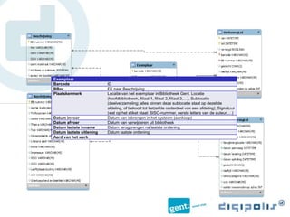 Exemplaar
Barcode ID
BBnr FK naar Beschrijving
Plaatskenmerk Locatie van het exemplaar in Bibliotheek Gent. Locatie
(hoofdbibliotheek, filiaal 1, filiaal 2, filiaal 3,…), Sublocatie
(deelverzameling; alles binnen deze sublocatie staat op dezelfde
afdeling, of behoort tot hetzelfde onderdeel van een afdeling), Signatuur
(wat op het etiket staat: SISO-nummer, eerste letters van de auteur,…)
Datum invoer Datum van inbrengen in het systeem (aankoop)
Datum afvoer Datum van verwijderen uit bibliotheek
Datum laatste inname Datum terugbrengen na laatste ontlening
Datum laatste uitlening Datum laatste ontlening
Aard van het werk
 