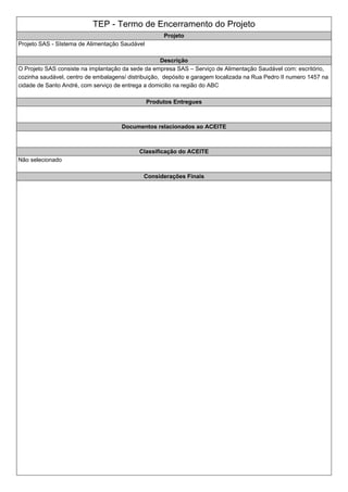 TEP - Termo de Encerramento do Projeto
Projeto
Projeto SAS - SIstema de Alimentação Saudável
Descrição
O Projeto SAS consiste na implantação da sede da empresa SAS – Serviço de Alimentação Saudável com: escritório,
cozinha saudável, centro de embalagens/ distribuição, depósito e garagem localizada na Rua Pedro II numero 1457 na
cidade de Santo André, com serviço de entrega a domicilio na região do ABC
Produtos Entregues
Documentos relacionados ao ACEITE
Classificação do ACEITE
Não selecionado
Considerações Finais
 