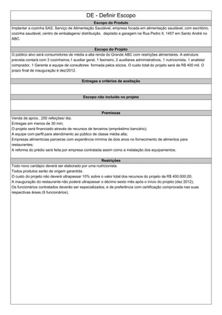DE - Definir Escopo
Escopo do Produto
Implantar a cozinha SAS, Serviço de Alimentação Saudável, empresa focada em alimentação saudável, com escritório,
cozinha saudável, centro de embalagens/ distribuição, depósito e garagem na Rua Pedro II, 1457 em Santo André no
ABC.
Escopo do Projeto
O público alvo será consumidores de média a alta renda do Grande ABC com restrições alimentares. A estrutura
prevista contará com 3 cozinheiros,1 auxiliar geral, 1 faxineiro, 2 auxiliares administrativos, 1 nutricionista, 1 analista/
comprador, 1 Gerente e equipe de consultores formada pelos sócios. O custo total do projeto será de R$ 400 mil. O
prazo final de inauguração é dez/2012.
Entregas e critérios de aceitação
Escopo não incluído no projeto
Premissas
Venda de aprox.. 250 refeições/ dia;
Entregas em menos de 30 min;
O projeto será financiado através de recursos de terceiros (empréstimo bancário);
A equipe com perfil para atendimento ao público de classe média alta;
Empresas alimentícias parceiras com experiência mínima de dois anos no fornecimento de alimentos para
restaurantes;
A reforma do prédio será feita por empresa contratada assim como a instalação dos equipamentos;
Restrições
Todo novo cardápio deverá ser elaborado por uma nutricionista.
Todos produtos serão de origem garantida.
O custo do projeto não deverá ultrapassar 10% sobre o valor total dos recursos do projeto de R$ 400.000,00;
A inauguração do restaurante não poderá ultrapassar o décimo sexto mês após o início do projeto (dez 2012);
Os funcionários contratados deverão ser especializados, e de preferência com certificação comprovada nas suas
respectivas áreas (9 funcionários);
 
