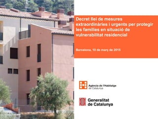 Decret llei de mesures
extraordinàries i urgents per protegir
les famílies en situació de
vulnerabilitat residencial
Barcelona, 10 de març de 2015
 