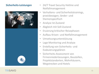 Sicherheits-Leistungen • 24/7 Travel Security Hotline und
Notfallmanagement
• Verhaltens- und Sicherheitstrainings,
praxisbezogen, länder- und
themenspezifisch
• Analyse Ist-Zustand
• Abgleich mit Soll-Zustand
• Eruierung kritischer Reisephasen
• Aufbau Krisen- und Notfallmanagement
• Umsetzungsunterstützung
• Lage Monitoring und Analyse
• Erstellung von Sicherheits- und
Evakuierungsplänen
• Sicherheits-Assessment von
Firmenniederlassungen, Baustellen,
Projektstandorten, Wohnhäusern,
Wegstrecken und Hotels
12
 