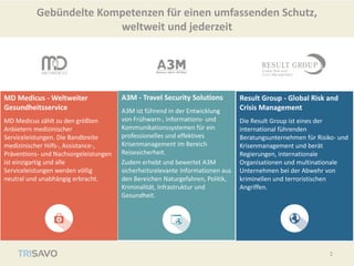 MD Medicus - Weltweiter
Gesundheitsservice
MD Medicus zählt zu den größten
Anbietern medizinischer
Serviceleistungen. Die Bandbreite
medizinischer Hilfs-, Assistance-,
Präventions- und Nachsorgeleistungen
ist einzigartig und alle
Serviceleistungen werden völlig
neutral und unabhängig erbracht.
A3M - Travel Security Solutions
A3M ist führend in der Entwicklung
von Frühwarn-, Informations- und
Kommunikationssystemen für ein
professionelles und effektives
Krisenmanagement im Bereich
Reisesicherheit.
Zudem erhebt und bewertet A3M
sicherheitsrelevante Informationen aus
den Bereichen Naturgefahren, Politik,
Kriminalität, Infrastruktur und
Gesundheit.
Result Group - Global Risk and
Crisis Management
Die Result Group ist eines der
international führenden
Beratungsunternehmen für Risiko- und
Krisenmanagement und berät
Regierungen, internationale
Organisationen und multinationale
Unternehmen bei der Abwehr von
kriminellen und terroristischen
Angriffen.
Gebündelte Kompetenzen für einen umfassenden Schutz,
weltweit und jederzeit
2
 