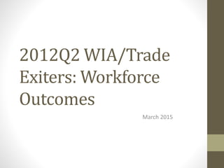 2012Q2 WIA/Trade
Exiters: Workforce
Outcomes
March 2015
 