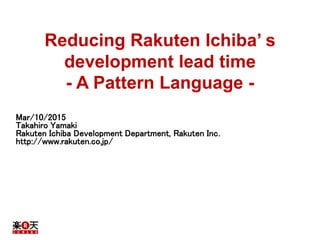 Reducing Rakuten Ichiba’ s
development lead time
- A Pattern Language -
Mar/10/2015
Takahiro Yamaki
Rakuten Ichiba Development Department, Rakuten Inc.
http://www.rakuten.co.jp/
 