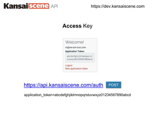https://dev.kansaiscene.com
Access Key
https://api.kansaiscene.com/auth POST
application_token=abcdefghjiklmnopqrstuvwxyz01234567890abcd
 