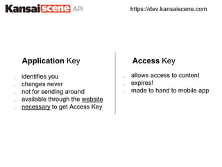 https://dev.kansaiscene.com
Application Key Access Key
. identifies you
. changes never
. not for sending around
. available through the website
. necessary to get Access Key
. allows access to content
. expires!
. made to hand to mobile app
 
