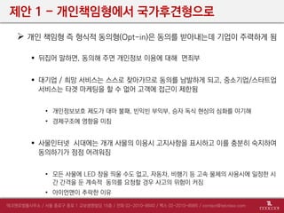 제안 1 - 개인책임형에서 국가후견형으로
 개인 책임형 즉 형식적 동의형(Opt-in)은 동의를 받아내는데 기업이 주력하게 됨
 뒤집어 말하면, 동의해 주면 개인정보 이용에 대해 면죄부
 대기업 / 희망 서비스는 스스로 찾아가므로 동의를 남발하게 되고, 중소기업/스타트업
서비스는 타겟 마케팅을 할 수 없어 고객에 접근이 제한됨
• 개인정보보호 제도가 대마 불패, 빈익빈 부익부, 승자 독식 현상의 심화를 야기해
• 경제구조에 영향을 미침
 사물인터넷 시대에는 개개 사물의 이용시 고지사항을 표시하고 이를 충분히 숙지하여
동의하기가 점점 어려워짐
• 모든 사물에 LED 창을 띄울 수도 없고, 자동차, 비행기 등 고속 물체의 사용시에 일정한 시
간 간격을 둔 계속적 동의를 요청할 경우 사고의 위험이 커짐
• 아이언맨이 추락한 이유
 