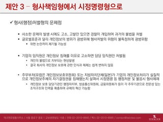 제안 3 – 형사책임형에서 시정명령형으로
형사(행정)처벌형의 문제점
 사소한 문제의 발생 시에도 고소, 고발만 있으면 경찰이 개입하여 과거의 불법을 처벌
 글로벌표준과 달리 개인정보의 범위가 광범위해 형사처벌의 위험이 불특정하게 광범위함
 위헌 논란까지 제기될 가능성
 기업의 임직원은 개인정보 침해를 이유로 고소하면 담당 임직원만 처벌됨
• 개인의 불법으로 치부되는 현상발생
• 결국 회사의 개인정보 보호에 관한 인식과 체제는 쉽게 변하지 않음
• 주무부처(유럽은 개인정보보호위원회) 또는 지방자치단체(일본)가 기업의 개인정보처리가 실질적
으로 개인정보주체의 자기결정권을 침해했는지 살펴서 시정명령 등 행정처분 및 불응시 형사제재
• 개인정보 보호 담당기관인 행정자치부, 방송통신위원회, 금융위원회가 등이 각 주무기관으로 전문성 있는
조직구조와 인력을 확충하여 규제의 혁신 가능함
 