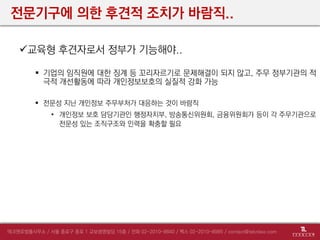 전문기구에 의한 후견적 조치가 바람직..
교육형 후견자로서 정부가 기능해야..
 기업의 임직원에 대한 징계 등 꼬리자르기로 문제해결이 되지 않고, 주무 정부기관의 적
극적 개선활동에 따라 개인정보보호의 실질적 강화 가능
 전문성 지닌 개인정보 주무부처가 대응하는 것이 바람직
• 개인정보 보호 담당기관인 행정자치부, 방송통신위원회, 금융위원회가 등이 각 주무기관으로
전문성 있는 조직구조와 인력을 확충할 필요
 