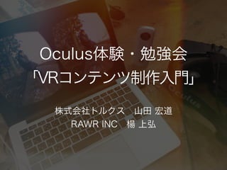 Oculus体験・勉強会
「VRコンテンツ制作入門」
株式会社トルクス 山田 宏道
RAWR INC 楊 上弘
 